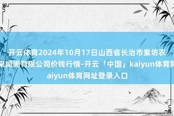 开云体育2024年10月17日山西省长治市紫坊农居品详尽往来阛阓有限公司价钱行情-开云「中国」kaiyun体育网址登录入口