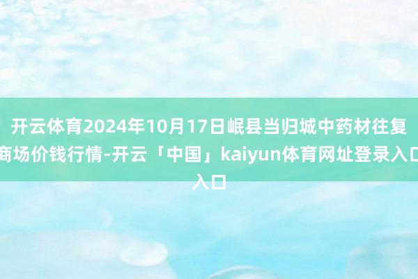 开云体育2024年10月17日岷县当归城中药材往复商场价钱行情-开云「中国」kaiyun体育网址登录入口