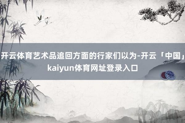 开云体育艺术品追回方面的行家们以为-开云「中国」kaiyun体育网址登录入口