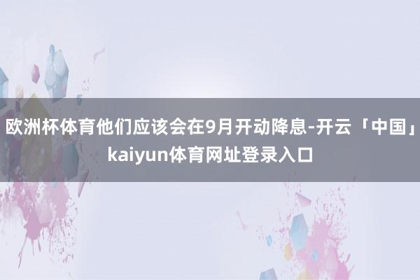 欧洲杯体育他们应该会在9月开动降息-开云「中国」kaiyun体育网址登录入口