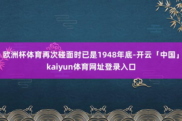 欧洲杯体育再次碰面时已是1948年底-开云「中国」kaiyun体育网址登录入口