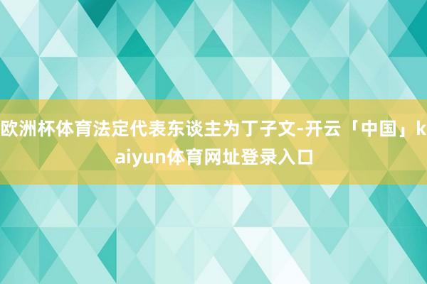 欧洲杯体育法定代表东谈主为丁子文-开云「中国」kaiyun体育网址登录入口