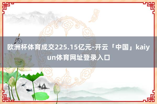 欧洲杯体育成交225.15亿元-开云「中国」kaiyun体育网址登录入口