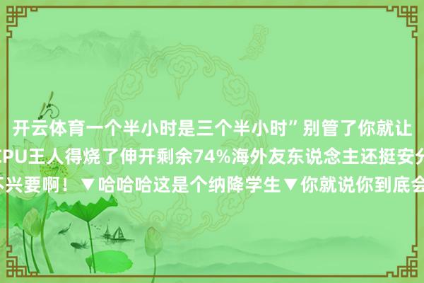 开云体育一个半小时是三个半小时”别管了你就让他们翻译去吧哈哈哈CPU王人得烧了伸开剩余74%海外友东说念主还挺安分的呢▼傻孩子这可不兴要啊！▼哈哈哈这是个纳降学生▼你就说你到底会不会就收场▼《谢谢你老爷》▼喝的显着吗你▼这才是确切的翻译专家▼谢谢你了一又友！▼哈哈哈笑飞了▼《newbie》▼不会这对吗啊哈哈哈▼网友们在以逗老外为乐这件事上越走越远还有那些笼统色调包老外们用起来亦然轻车熟路呢确实一场