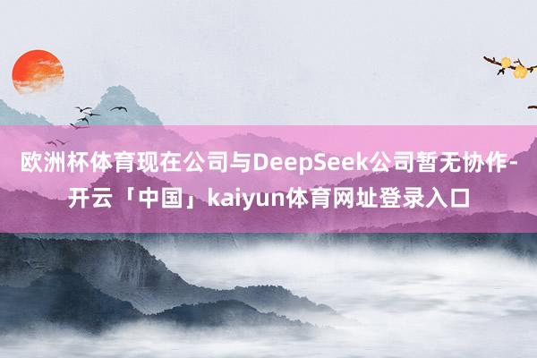 欧洲杯体育现在公司与DeepSeek公司暂无协作-开云「中国」kaiyun体育网址登录入口