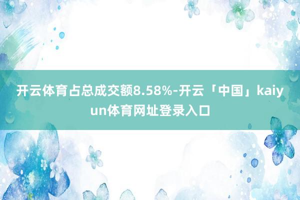 开云体育占总成交额8.58%-开云「中国」kaiyun体育网址登录入口