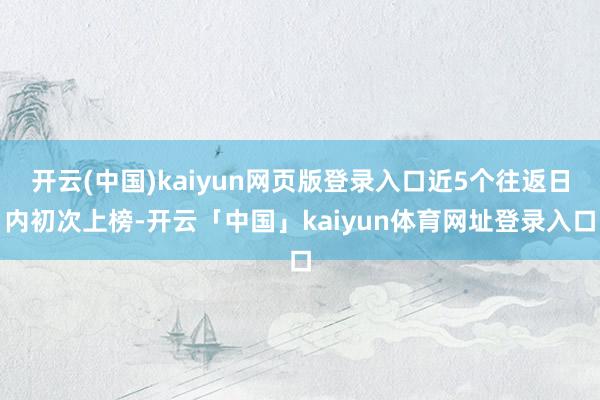 开云(中国)kaiyun网页版登录入口近5个往返日内初次上榜-开云「中国」kaiyun体育网址登录入口