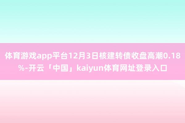 体育游戏app平台12月3日核建转债收盘高潮0.18%-开云「中国」kaiyun体育网址登录入口