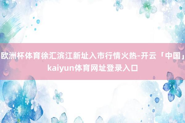欧洲杯体育徐汇滨江新址入市行情火热-开云「中国」kaiyun体育网址登录入口