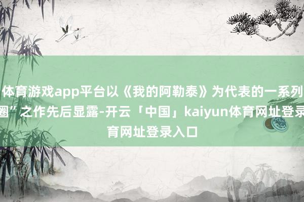 体育游戏app平台以《我的阿勒泰》为代表的一系列“破圈”之作先后显露-开云「中国」kaiyun体育网址登录入口