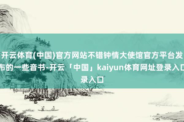 开云体育(中国)官方网站不错钟情大使馆官方平台发布的一些音书-开云「中国」kaiyun体育网址登录入口